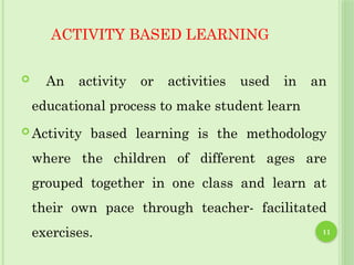 11
ACTIVITY BASED LEARNING
 An activity or activities used in an
educational process to make student learn
 Activity based learning is the methodology
where the children of different ages are
grouped together in one class and learn at
their own pace through teacher- facilitated
exercises.
 