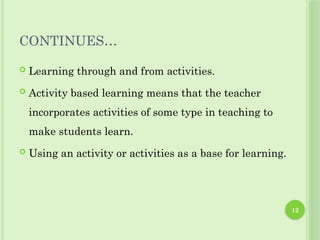 12
CONTINUES…
 Learning through and from activities.
 Activity based learning means that the teacher
incorporates activities of some type in teaching to
make students learn.
 Using an activity or activities as a base for learning.
 