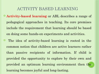 13
ACTIVITY BASED LEARNING
 Activity-based learning or ABL describes a range of
pedagogical approaches in teaching. Its core premises
include the requirement that learning should be based
on doing some hands-on experiments and activities.
 The idea of activity-based learning is rooted in the
common notion that children are active learners rather
than passive recipients of information. If child is
provided the opportunity to explore by their own and
provided an optimum learning environment then the
learning becomes joyful and long-lasting.
 