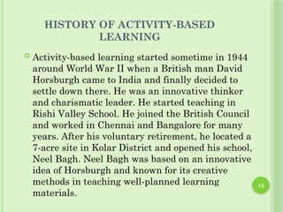 15
HISTORY OF ACTIVITY-BASED
LEARNING
 Activity-based learning started sometime in 1944
around World War II when a British man David
Horsburgh came to India and finally decided to
settle down there. He was an innovative thinker
and charismatic leader. He started teaching in
Rishi Valley School. He joined the British Council
and worked in Chennai and Bangalore for many
years. After his voluntary retirement, he located a
7-acre site in Kolar District and opened his school,
Neel Bagh. Neel Bagh was based on an innovative
idea of Horsburgh and known for its creative
methods in teaching well-planned learning
materials.
 