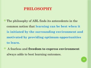 17
PHILOSOPHY
 The philosophy of ABL finds its antecedents in the
common notion that learning can be best when it
is initiated by the surrounding environment and
motivated by providing optimum opportunities
to learn.
 A fearless and freedom to express environment
always adds to best learning outcomes.
 