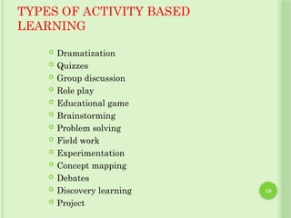 18
TYPES OF ACTIVITY BASED
LEARNING
 Dramatization
 Quizzes
 Group discussion
 Role play
 Educational game
 Brainstorming
 Problem solving
 Field work
 Experimentation
 Concept mapping
 Debates
 Discovery learning
 Project
 