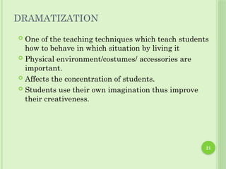 21
DRAMATIZATION
 One of the teaching techniques which teach students
how to behave in which situation by living it
 Physical environment/costumes/ accessories are
important.
 Affects the concentration of students.
 Students use their own imagination thus improve
their creativeness.
 