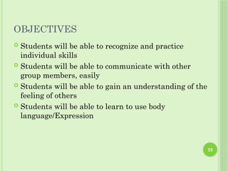OBJECTIVES
 Students will be able to recognize and practice
individual skills
 Students will be able to communicate with other
group members, easily
 Students will be able to gain an understanding of the
feeling of others
 Students will be able to learn to use body
language/Expression
22
 