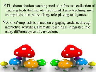 The dramatization teaching method refers to a collection of
teaching tools that include traditional drama teaching, such
as improvisation, storytelling, role-playing and games.
A lot of emphasis is placed on engaging students through
interactive activities. Dramatic teaching is integrated into
many different types of curriculum.
23
 