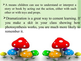 A means children can use to understand or interpret a
story or book by acting out the action, either with each
other or with toys and props.
Dramatization is a great way to cement learning. If
you make a skit in your class showing how
photosynthesis works, you are much more likely to
remember it.
24
 