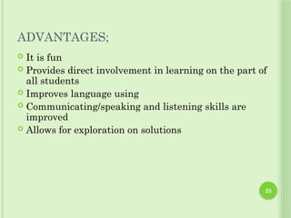 ADVANTAGES;
 It is fun
 Provides direct involvement in learning on the part of
all students
 Improves language using
 Communicating/speaking and listening skills are
improved
 Allows for exploration on solutions
25
 
