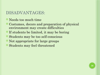 DISADVANTAGES:
 Needs too much time
 Costumes, decors and preparation of physical
environment may create difficulties
 If students be limited, it may be boring
 Students may be too self-conscious
 Not appropriate for large groups
 Students may feel threatened
26
 