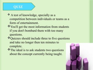QUIZ
 A test of knowledge, specially as a
competition between individuals or teams as a
form of entertainment.
You'll get the most information from students
if you don't bombard them with too many
questions.
Quizzes should include three to five questions
and take no longer then ten minutes to
complete.
The ideal is to ask students two questions
about the concept currently being taught.
29
 