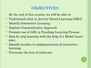 3
OBJECTIVES
By the end of this session, we will be able to:
 Understand what is Activity Based Learning (ABL)?
 Identify Interactive Learning
 Explain Communicative Approach
 Promote use of ABL in Teaching Learning Process
 Step by step learning with the help of a Model lesson
plan.
 Identify hurdles in implementation of interactive
learning.
 Overcome the fear of unknown
 