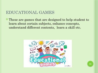 31
EDUCATIONAL GAMES
 These are games that are designed to help student to
learn about certain subjects, enhance concepts,
understand different contents, learn a skill etc.
 