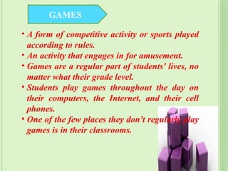 • A form of competitive activity or sports played
according to rules.
• An activity that engages in for amusement.
• Games are a regular part of students' lives, no
matter what their grade level.
• Students play games throughout the day on
their computers, the Internet, and their cell
phones.
• One of the few places they don't regularly play
games is in their classrooms.
GAMES
32
 