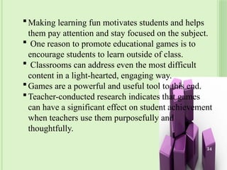 Making learning fun motivates students and helps
them pay attention and stay focused on the subject.
 One reason to promote educational games is to
encourage students to learn outside of class.
 Classrooms can address even the most difficult
content in a light-hearted, engaging way.
Games are a powerful and useful tool to this end.
Teacher-conducted research indicates that games
can have a significant effect on student achievement
when teachers use them purposefully and
thoughtfully.
34
 