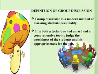 DEFINITION OF GROUP DISCUSSION
 Group discussion is a modern method of
assessing students personality.
 It is both a technique and an art and a
comprehensive tool to judge the
worthiness of the students and his
appropriateness for the job.
38
 