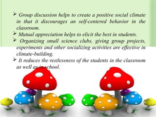  Group discussion helps to create a positive social climate
in that it discourages an self-centered behavior in the
classroom.
 Mutual appreciation helps to elicit the best in students.
 Organizing small science clubs, giving group projects,
experiments and other socializing activities are effective in
climate-building.
 It reduces the restlessness of the students in the classroom
as well as in school.
39
 