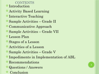 4
CONTENTS
 Introduction
 Activity Based Learning
 Interactive Teaching
 Sample Activities – Grade II
 Communicative Approach
 Sample Activities – Grade VII
 Lesson Plan
 Stages of a Lesson
 Activities of a Lesson
 Sample Activities – Grade V
 Impediments in Implementation of ABL
 Recommendations
 Questions / Answers
 Conclusion
 