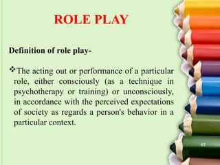 ROLE PLAY
Definition of role play-
The acting out or performance of a particular
role, either consciously (as a technique in
psychotherapy or training) or unconsciously,
in accordance with the perceived expectations
of society as regards a person's behavior in a
particular context.
42
 
