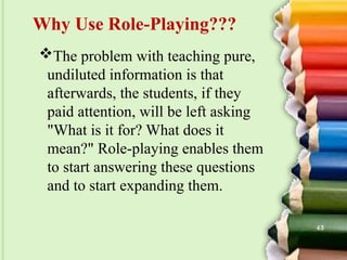 The problem with teaching pure,
undiluted information is that
afterwards, the students, if they
paid attention, will be left asking
"What is it for? What does it
mean?" Role-playing enables them
to start answering these questions
and to start expanding them.
Why Use Role-Playing???
43
 