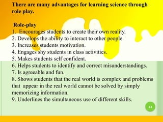 There are many advantages for learning science through
role play.
Role-play
1. Encourages students to create their own reality.
2. Develops the ability to interact to other people.
3. Increases students motivation.
4. Engages shy students in class activities.
5. Makes students self confident.
6. Helps students to identify and correct misunderstandings.
7. Is agreeable and fun.
8. Shows students that the real world is complex and problems
that appear in the real world cannot be solved by simply
memorizing information.
9. Underlines the simultaneous use of different skills.
44
 