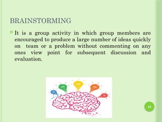 45
BRAINSTORMING
 It is a group activity in which group members are
encouraged to produce a large number of ideas quickly
on team or a problem without commenting on any
ones view point for subsequent discussion and
evaluation.
 