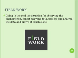 47
FIELD WORK
 Going to the real life situation for observing the
phenomenon, collect relevant data, process and analyze
the data and arrive at conclusions.
 