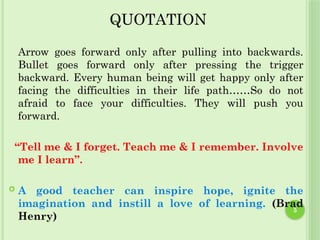 5
QUOTATION
Arrow goes forward only after pulling into backwards.
Bullet goes forward only after pressing the trigger
backward. Every human being will get happy only after
facing the difficulties in their life path……So do not
afraid to face your difficulties. They will push you
forward.
“Tell me & I forget. Teach me & I remember. Involve
me I learn”.
 A good teacher can inspire hope, ignite the
imagination and instill a love of learning. (Brad
Henry)
 