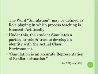53
• The Word “Simulation” may be defined as
Role playing in which process teaching is
Enacted Artificially.
• Under this, the student Simulates a
particular role & tries to develop an
identity with the Actual Class
Environment.
 “Simulation is an accurate Representation
of Realistic situation.”
- by R.Wynn (1964)
 