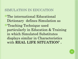 54
SIMULATION IN EDUCATION
The international Educational
Dictionary defines Simulation as
‘Teaching Technique used
particularly in Education & Training
in which Simulated Substitutes
displays similar in Characteristics
with REAL LIFE SITUATION’ .
 