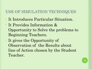 55
USE OF SIMULATION TECHNIQUES
• It Introduces Particular Situation.
• It Provides Information &
Opportunity to Solve the problems to
Beginning Teachers.
• It gives the Opportunity of
Observation of the Results about
line of Action chosen by the Student
Teacher.
 
