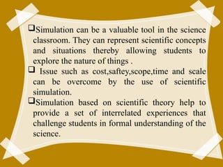 Simulation can be a valuable tool in the science
classroom. They can represent scientific concepts
and situations thereby allowing students to
explore the nature of things .
 Issue such as cost,saftey,scope,time and scale
can be overcome by the use of scientific
simulation.
Simulation based on scientific theory help to
provide a set of interrelated experiences that
challenge students in formal understanding of the
science.
56
 