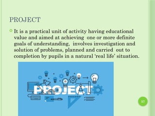 57
PROJECT
 It is a practical unit of activity having educational
value and aimed at achieving one or more definite
goals of understanding, involves investigation and
solution of problems, planned and carried out to
completion by pupils in a natural ‘real life’ situation.
 