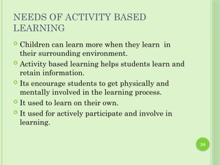 58
NEEDS OF ACTIVITY BASED
LEARNING
 Children can learn more when they learn in
their surrounding environment.
 Activity based learning helps students learn and
retain information.
 Its encourage students to get physically and
mentally involved in the learning process.
 It used to learn on their own.
 It used for actively participate and involve in
learning.
 