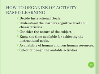 59
HOW TO ORGANIZE OF ACTIVITY
BASED LEARNING
 Decide Instructional Goals
 Understand the learners cognitive level and
characteristics.
 Consider the nature of the subject.
 Know the time available for achieving the
instructional goals.
 Availability of human and non human resources.
 Select or design the suitable activities.
 