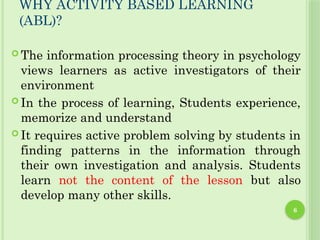6
WHY ACTIVITY BASED LEARNING
(ABL)?
 The information processing theory in psychology
views learners as active investigators of their
environment
 In the process of learning, Students experience,
memorize and understand
 It requires active problem solving by students in
finding patterns in the information through
their own investigation and analysis. Students
learn not the content of the lesson but also
develop many other skills.
 