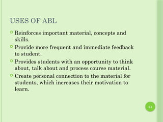 61
USES OF ABL
 Reinforces important material, concepts and
skills.
 Provide more frequent and immediate feedback
to student.
 Provides students with an opportunity to think
about, talk about and process course material.
 Create personal connection to the material for
students, which increases their motivation to
learn.
 