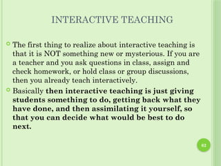 62
INTERACTIVE TEACHING
 The first thing to realize about interactive teaching is
that it is NOT something new or mysterious. If you are
a teacher and you ask questions in class, assign and
check homework, or hold class or group discussions,
then you already teach interactively.
 Basically then interactive teaching is just giving
students something to do, getting back what they
have done, and then assimilating it yourself, so
that you can decide what would be best to do
next.
 
