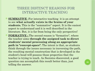 63
THREE DISTINCT REASONS FOR
INTERACTIVE TEACHING
 SUMMATIVE :For interactive teaching it is an attempt
to see what actually exists in the brains of your
students. This is the "summative" aspect. It is the easiest
aspect to understand and it is well described in the
literature. But, it is far from being the only perspective!
 FORMATIVE : The second reason is "formative", where
the teacher aims through the assigned task to direct
students' mental processing along an appropriate
path in "concept-space". The intent is that, as students
think through the issues necessary in traversing the path,
the resulting mental construction that is developed in the
student's head will possess those properties that the
teacher is trying to teach. As Socrates discovered, a good
question can accomplish this result better than, just
telling the answer.
 