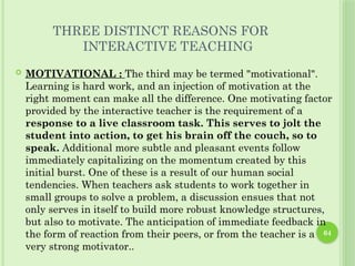 64
THREE DISTINCT REASONS FOR
INTERACTIVE TEACHING
 MOTIVATIONAL : The third may be termed "motivational".
Learning is hard work, and an injection of motivation at the
right moment can make all the difference. One motivating factor
provided by the interactive teacher is the requirement of a
response to a live classroom task. This serves to jolt the
student into action, to get his brain off the couch, so to
speak. Additional more subtle and pleasant events follow
immediately capitalizing on the momentum created by this
initial burst. One of these is a result of our human social
tendencies. When teachers ask students to work together in
small groups to solve a problem, a discussion ensues that not
only serves in itself to build more robust knowledge structures,
but also to motivate. The anticipation of immediate feedback in
the form of reaction from their peers, or from the teacher is a
very strong motivator..
 