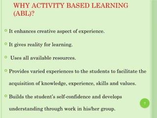 7
WHY ACTIVITY BASED LEARNING
(ABL)?
 It enhances creative aspect of experience.
 It gives reality for learning.
 Uses all available resources.
 Provides varied experiences to the students to facilitate the
acquisition of knowledge, experience, skills and values.
 Builds the student’s self-confidence and develops
understanding through work in his/her group.
 