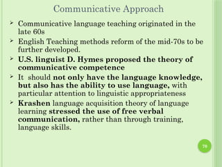 70
Communicative Approach
 Communicative language teaching originated in the
late 60s
 English Teaching methods reform of the mid-70s to be
further developed.
 U.S. linguist D. Hymes proposed the theory of
communicative competence
 It should not only have the language knowledge,
but also has the ability to use language, with
particular attention to linguistic appropriateness
 Krashen language acquisition theory of language
learning stressed the use of free verbal
communication, rather than through training,
language skills.
 