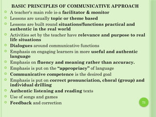 71
BASIC PRINCIPLES OF COMMUNICATIVE APPROACH
 A teacher's main role is-a facilitator & monitor
 Lessons are usually topic or theme based
 Lessons are built round situations/functions practical and
authentic in the real world
 Activities set by the teacher have relevance and purpose to real
life situations
 Dialogues around communicative functions
 Emphasis on engaging learners in more useful and authentic
language
 Emphasis on fluency and meaning rather than accuracy.
 Emphasis is put on the “appropriacy” of language
 Communicative competence is the desired goal
 Emphasis is put on correct pronunciation, choral (group) and
individual drilling
 Authentic listening and reading texts
 Use of songs and games
 Feedback and correction
 