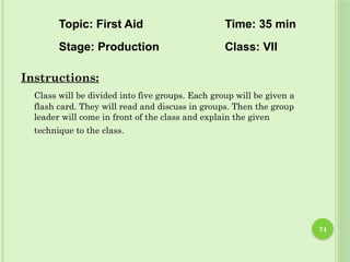 74
Instructions:
Class will be divided into five groups. Each group will be given a
flash card. They will read and discuss in groups. Then the group
leader will come in front of the class and explain the given
technique to the class.
Topic: First Aid Time: 35 min
Stage: Production Class: VII
 