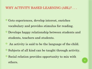 8
WHY ACTIVITY BASED LEARNING (ABL)? . . .
 Gets experiences, develop interest, enriches
vocabulary and provides stimulus for reading.
 Develops happy relationship between students and
students, teachers and students.
 An activity is said to be the language of the child.
 Subjects of all kind can be taught through activity.
 Social relation provides opportunity to mix with
others.
 