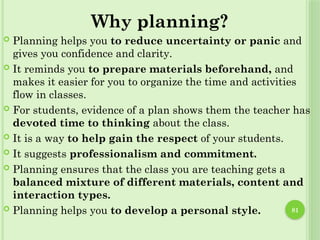 81
Why planning?
 Planning helps you to reduce uncertainty or panic and
gives you confidence and clarity.
 It reminds you to prepare materials beforehand, and
makes it easier for you to organize the time and activities
flow in classes.
 For students, evidence of a plan shows them the teacher has
devoted time to thinking about the class.
 It is a way to help gain the respect of your students.
 It suggests professionalism and commitment.
 Planning ensures that the class you are teaching gets a
balanced mixture of different materials, content and
interaction types.
 Planning helps you to develop a personal style.
 