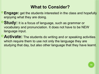 82
What to Consider?
 Engage: get the students interested in the class and hopefully
enjoying what they are doing.
Study: It is a focus of language, such as grammar or
vocabulary and pronunciation. It does not have to be NEW
language input.
Activate: The students do writing and or speaking activities
which require them to use not only the language they are
studying that day, but also other language that they have learnt.
 