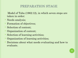 84
PREPARATION STAGE
Model of Taba (1962:12), in which seven steps are
taken in order:
 Needs analysis;
 Formation of objectives;
 Selection of content;
 Organization of content;
 Selection of learning activities;
 Organization of learning activities;
 Decisions about what needs evaluating and how to
evaluate.
 
