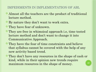 87
IMPEDIMENTS IN IMPLEMENTATION OF ABL
 Almost all the teachers are the product of traditional
lecture method.
 By nature they don’t want to work extra.
 They have fear of unknown.
 They are free in whimsical approach i.e, time tested
lecture method and don’t want to change it into
Communicative Approach.
 They have the fear of time constraints and believe
that syllabus cannot be covered with the help of any
new activity based trend.
 They don’t have any resources in the shape of cash or
kind, while in their opinion new trends require
maximum resources in the shape of money.
 