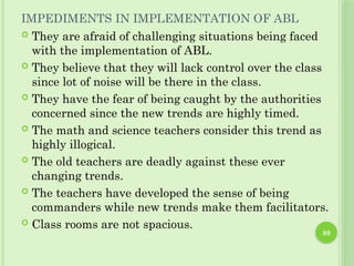 88
IMPEDIMENTS IN IMPLEMENTATION OF ABL
 They are afraid of challenging situations being faced
with the implementation of ABL.
 They believe that they will lack control over the class
since lot of noise will be there in the class.
 They have the fear of being caught by the authorities
concerned since the new trends are highly timed.
 The math and science teachers consider this trend as
highly illogical.
 The old teachers are deadly against these ever
changing trends.
 The teachers have developed the sense of being
commanders while new trends make them facilitators.
 Class rooms are not spacious.
 