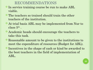 89
RECOMMENDATIONS
 In service training course be run to make ABL
viable.
 The teachers so trained should train the other
teachers of the institution.
 At trial basis ABL may be implemented from Nur to
class 5th
.
 Academic heads should encourage the teachers to
take this task.
 Reasonable amount to be given to the institutions to
meet the expenditure of resources (Budget for ABL).
 Incentives in the shape of cash or kind be awarded to
the best teachers in the field of implementation of
ABL.
 