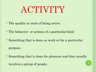 9
ACTIVITY
 The quality or state of being active.
 The behavior or actions of a particular kind
 Something that is done as work or for a particular
purpose.
 Something that is done for pleasure and that usually
involves a group of people.
 